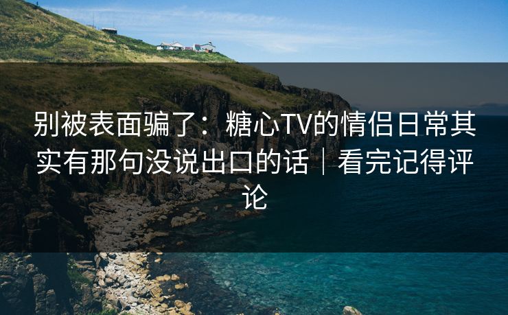 别被表面骗了：糖心TV的情侣日常其实有那句没说出口的话｜看完记得评论