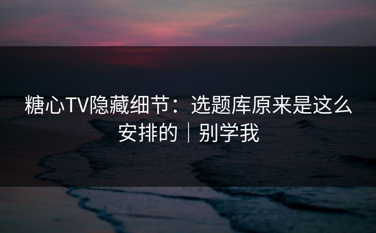 糖心TV隐藏细节：选题库原来是这么安排的｜别学我