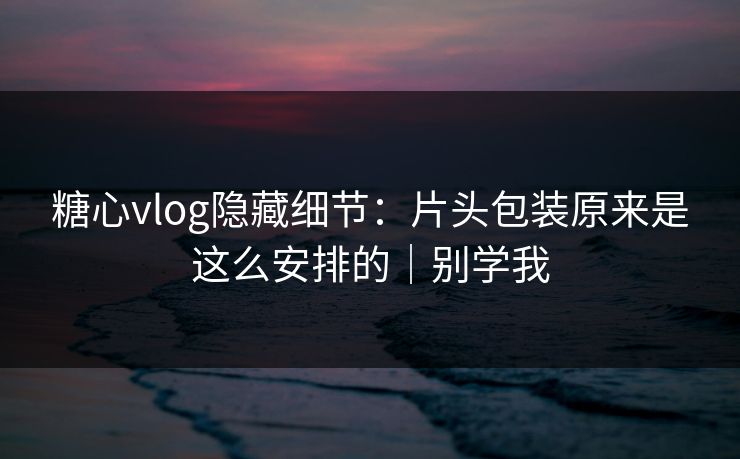 糖心vlog隐藏细节：片头包装原来是这么安排的｜别学我