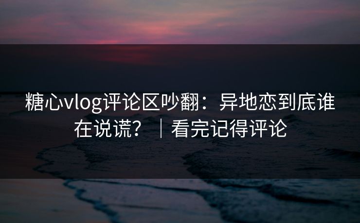 糖心vlog评论区吵翻：异地恋到底谁在说谎？｜看完记得评论