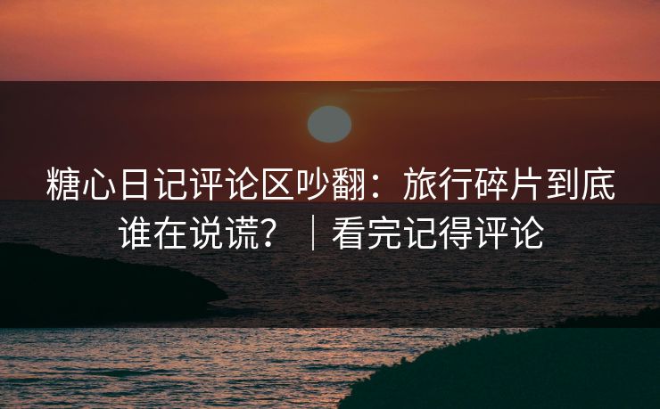 糖心日记评论区吵翻：旅行碎片到底谁在说谎？｜看完记得评论
