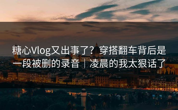糖心Vlog又出事了？穿搭翻车背后是一段被删的录音｜凌晨的我太狠话了