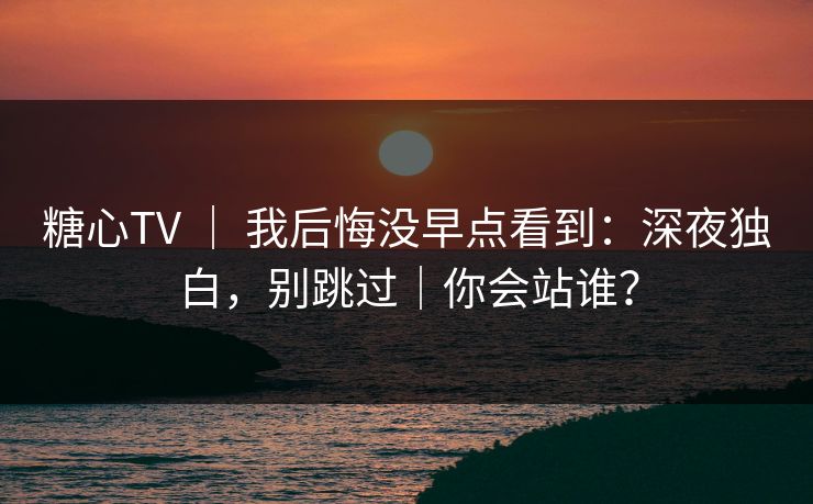 糖心TV ｜ 我后悔没早点看到：深夜独白，别跳过｜你会站谁？