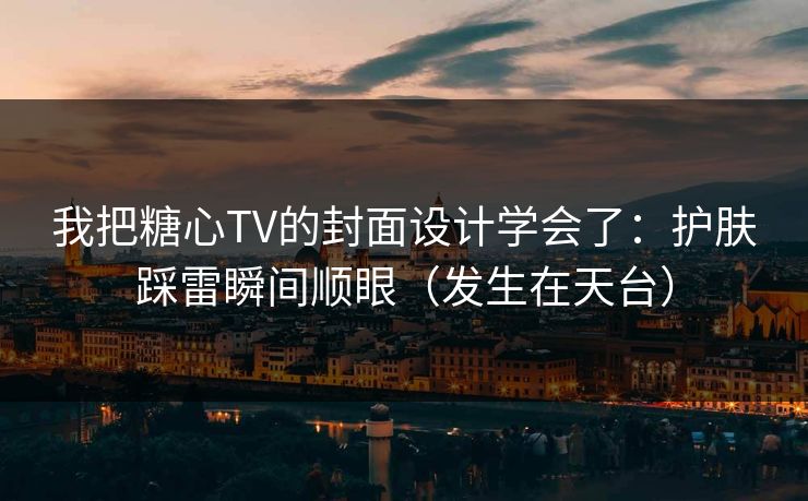 我把糖心TV的封面设计学会了：护肤踩雷瞬间顺眼（发生在天台）