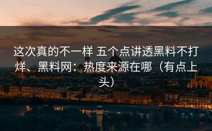 这次真的不一样 五个点讲透黑料不打烊、黑料网：热度来源在哪（有点上头）