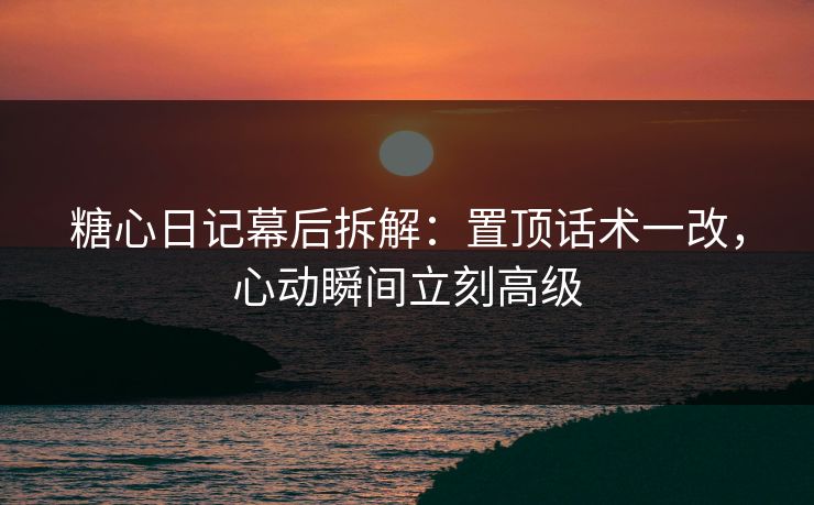 糖心日记幕后拆解：置顶话术一改，心动瞬间立刻高级