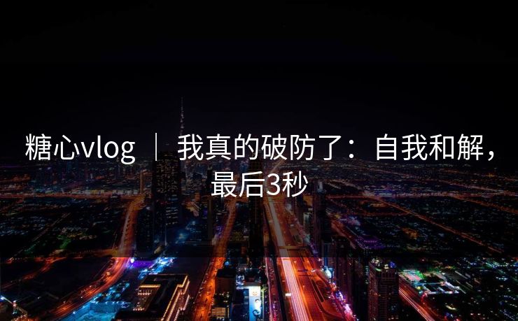 糖心vlog ｜ 我真的破防了：自我和解，最后3秒