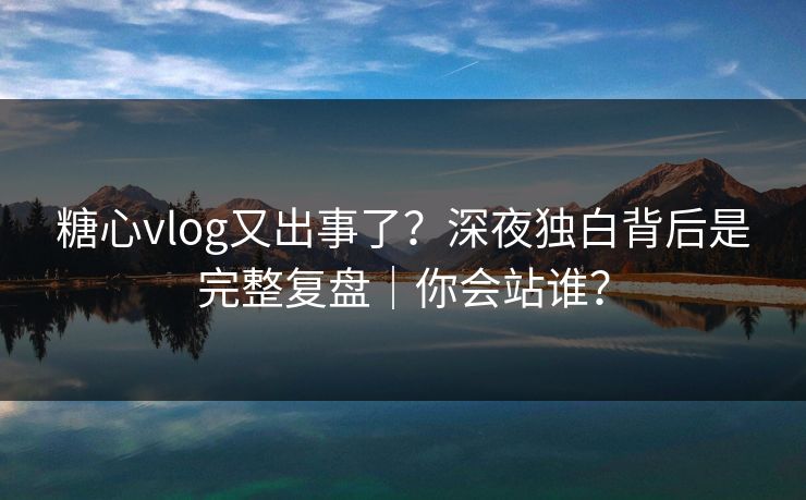 糖心vlog又出事了？深夜独白背后是完整复盘｜你会站谁？