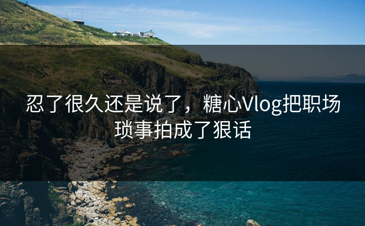 忍了很久还是说了，糖心Vlog把职场琐事拍成了狠话