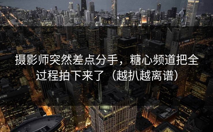摄影师突然差点分手，糖心频道把全过程拍下来了（越扒越离谱）