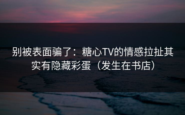 别被表面骗了：糖心TV的情感拉扯其实有隐藏彩蛋（发生在书店）