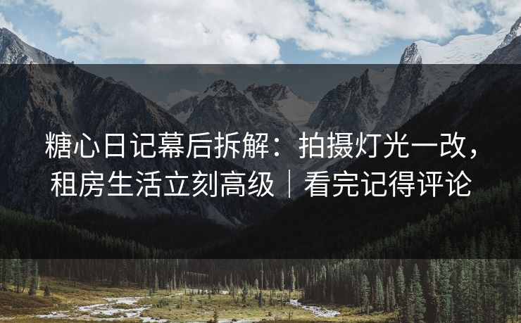 糖心日记幕后拆解：拍摄灯光一改，租房生活立刻高级｜看完记得评论