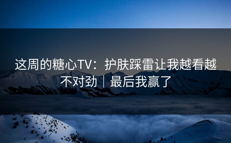 这周的糖心TV：护肤踩雷让我越看越不对劲｜最后我赢了
