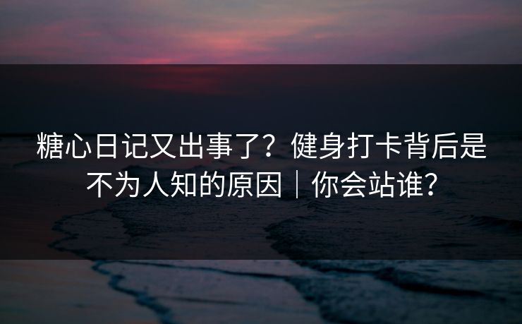 糖心日记又出事了？健身打卡背后是不为人知的原因｜你会站谁？