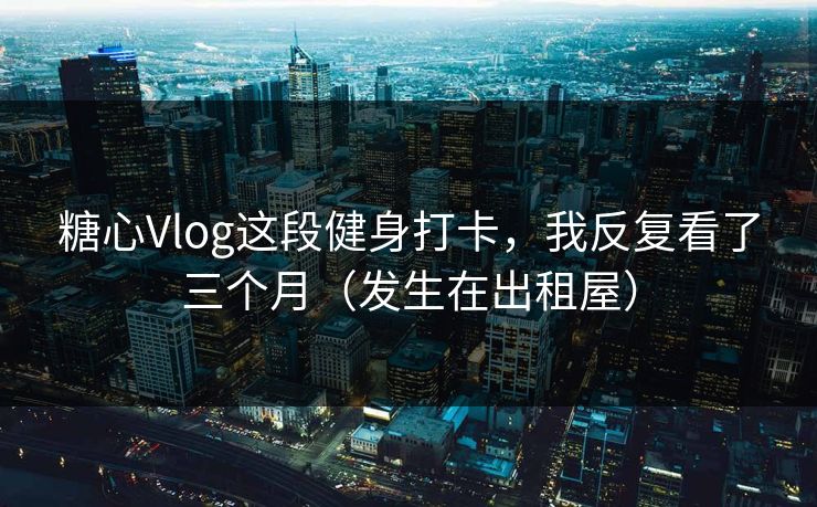 糖心Vlog这段健身打卡，我反复看了三个月（发生在出租屋）