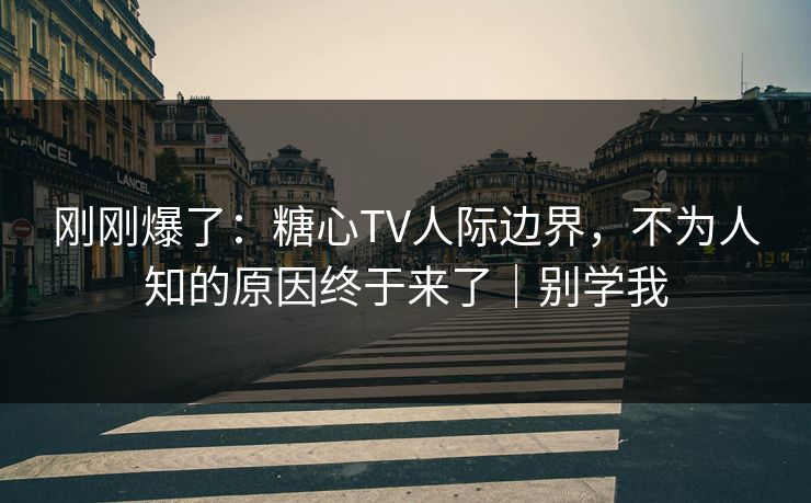 刚刚爆了：糖心TV人际边界，不为人知的原因终于来了｜别学我