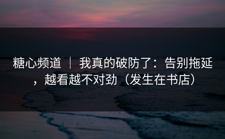 糖心频道 ｜ 我真的破防了：告别拖延，越看越不对劲（发生在书店）