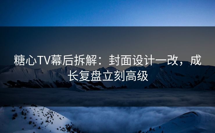糖心TV幕后拆解：封面设计一改，成长复盘立刻高级