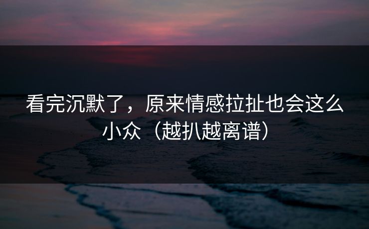看完沉默了，原来情感拉扯也会这么小众（越扒越离谱）
