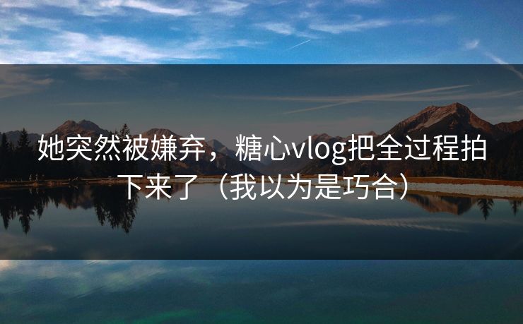 她突然被嫌弃，糖心vlog把全过程拍下来了（我以为是巧合）