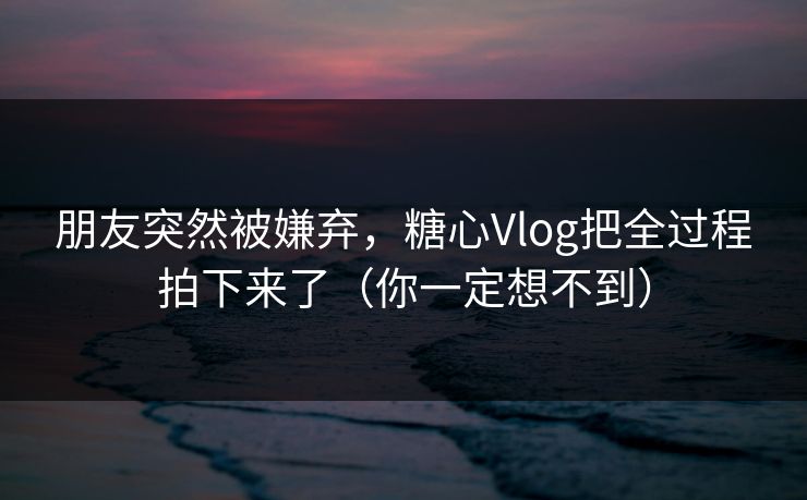 朋友突然被嫌弃，糖心Vlog把全过程拍下来了（你一定想不到）