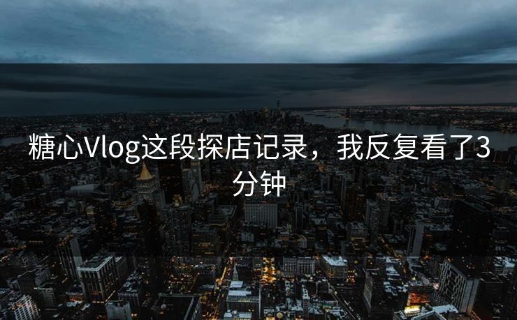 糖心Vlog这段探店记录，我反复看了3分钟