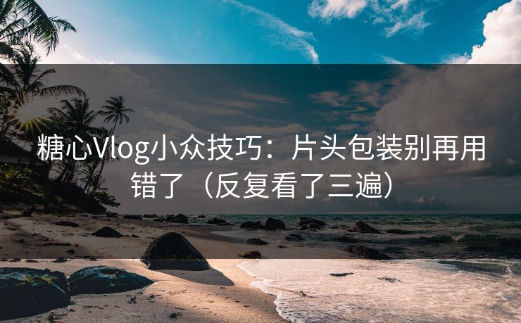 糖心Vlog小众技巧：片头包装别再用错了（反复看了三遍）