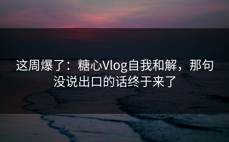 这周爆了：糖心Vlog自我和解，那句没说出口的话终于来了