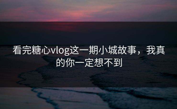 看完糖心vlog这一期小城故事，我真的你一定想不到