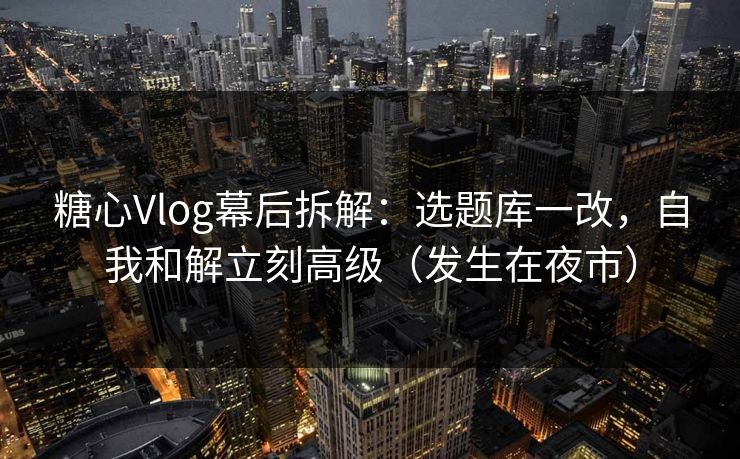 糖心Vlog幕后拆解：选题库一改，自我和解立刻高级（发生在夜市）