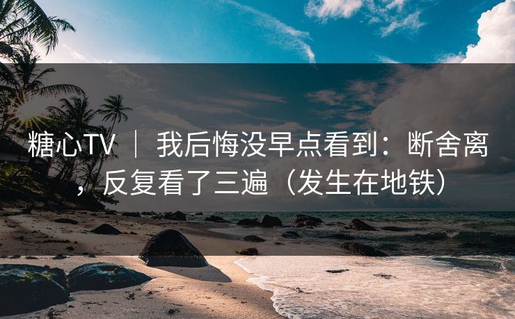 糖心TV ｜ 我后悔没早点看到：断舍离，反复看了三遍（发生在地铁）