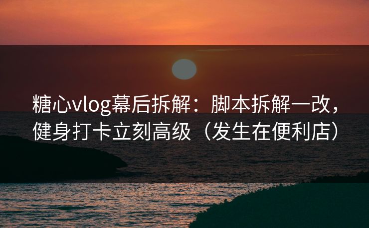 糖心vlog幕后拆解：脚本拆解一改，健身打卡立刻高级（发生在便利店）