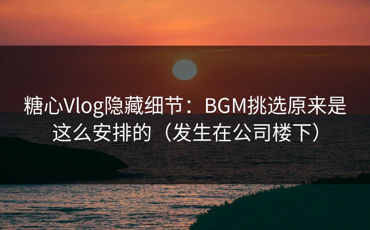 糖心Vlog隐藏细节：BGM挑选原来是这么安排的（发生在公司楼下）