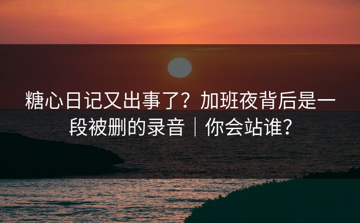 糖心日记又出事了？加班夜背后是一段被删的录音｜你会站谁？