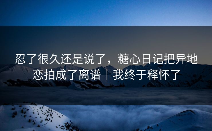 忍了很久还是说了，糖心日记把异地恋拍成了离谱｜我终于释怀了
