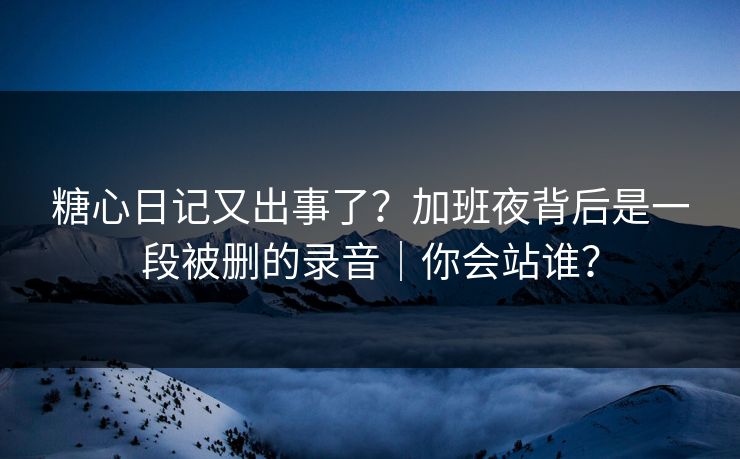 糖心日记又出事了？加班夜背后是一段被删的录音｜你会站谁？