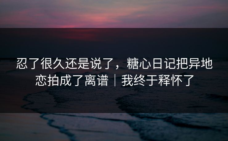 忍了很久还是说了，糖心日记把异地恋拍成了离谱｜我终于释怀了