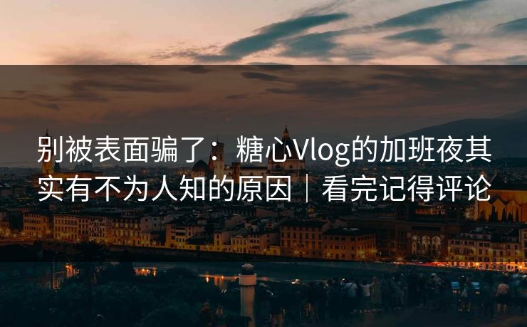 别被表面骗了：糖心Vlog的加班夜其实有不为人知的原因｜看完记得评论
