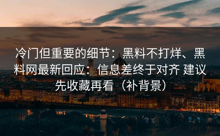 冷门但重要的细节：黑料不打烊、黑料网最新回应：信息差终于对齐 建议先收藏再看（补背景）