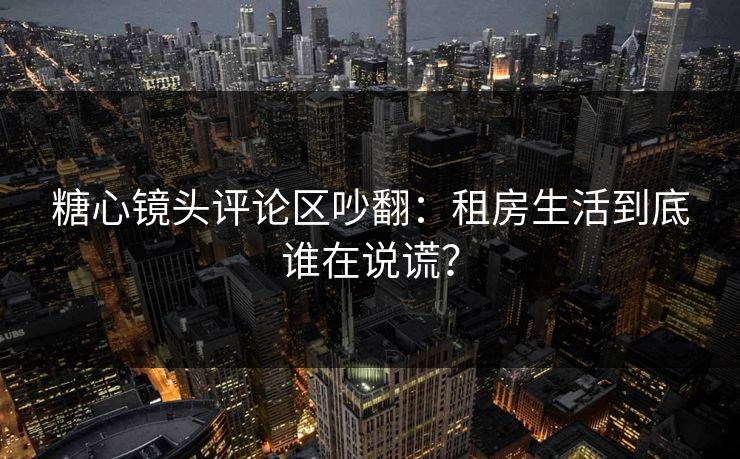 糖心镜头评论区吵翻:租房生活到底谁在说谎? 糖心镜头评论区吵翻:租房生活到底谁在说谎?