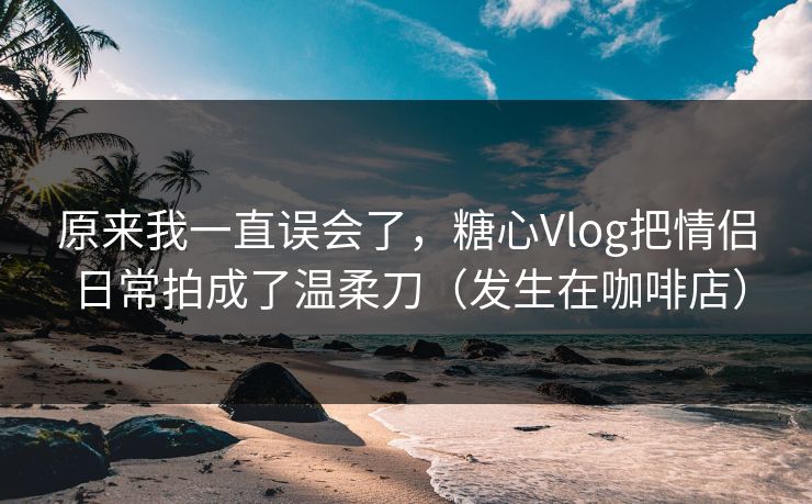 原来我一直误会了,糖心Vlog把情侣日常拍成了温柔刀(发生在咖啡店) 原来我一直误会了,糖心Vlog把情侣日常拍成了温柔刀(发生在咖啡店)