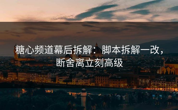 糖心频道幕后拆解:脚本拆解一改,断舍离立刻高级 糖心频道幕后拆解:脚本拆解一改,断舍离立刻高级