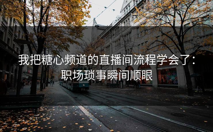 我把糖心频道的直播间流程学会了：职场琐事瞬间顺眼