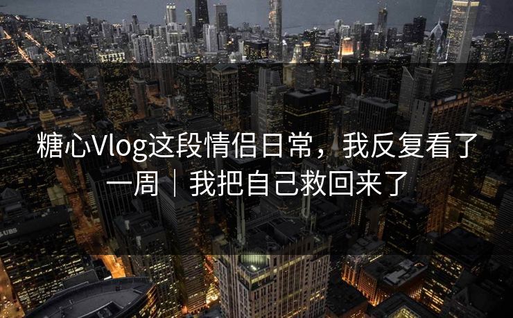 糖心Vlog这段情侣日常，我反复看了一周｜我把自己救回来了