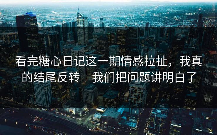 看完糖心日记这一期情感拉扯，我真的结尾反转｜我们把问题讲明白了