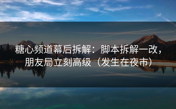 糖心频道幕后拆解：脚本拆解一改，朋友局立刻高级（发生在夜市）