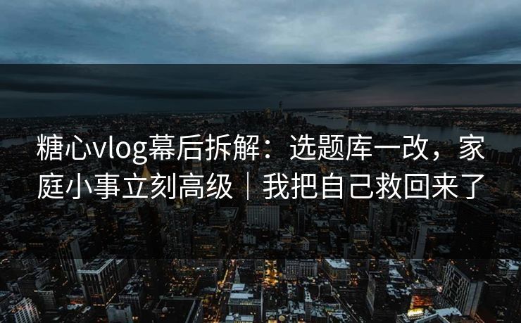 糖心vlog幕后拆解：选题库一改，家庭小事立刻高级｜我把自己救回来了