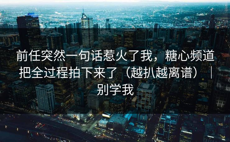 前任突然一句话惹火了我，糖心频道把全过程拍下来了（越扒越离谱）｜别学我