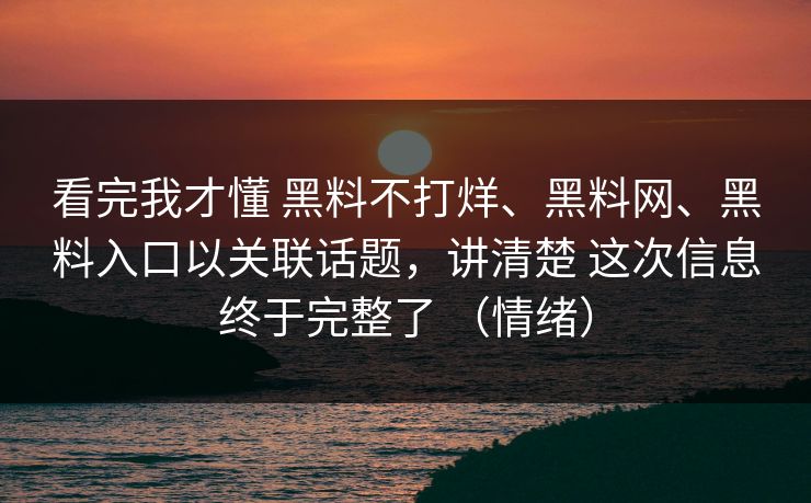 看完我才懂 黑料不打烊、黑料网、黑料入口以关联话题，讲清楚 这次信息终于完整了 （情绪）