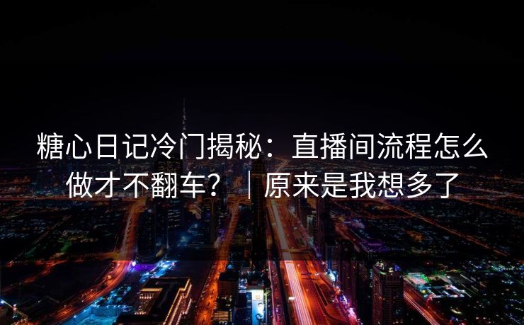 糖心日记冷门揭秘：直播间流程怎么做才不翻车？｜原来是我想多了